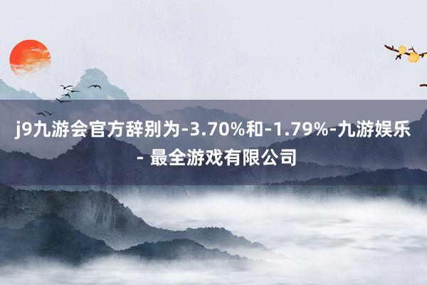 j9九游会官方辞别为-3.70%和-1.79%-九游娱乐 - 最全游戏有限公司