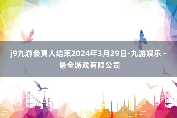 j9九游会真人结束2024年3月29日-九游娱乐 - 最全游戏有限公司