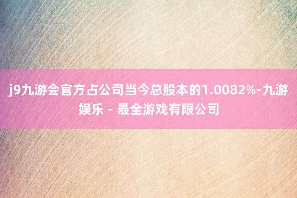j9九游会官方占公司当今总股本的1.0082%-九游娱乐 - 最全游戏有限公司