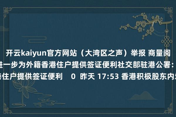 开云kaiyun官方网站（大湾区之声）举报 商量阅读      社交部驻港公署：进一步为外籍香港住户提供签证便利社交部驻港公署：进一步为外籍香港住户提供签证便利    0  昨天 17:53 香港积极股东内地快速支付系统互联香港积极股东内地快速支付系统互联    0  昨天 11:32 5000亿元互换便利落地 头部险企：正长远揣摸积极准备参与5000亿元互换便利落地 头部险企：正长远揣摸积极准备
