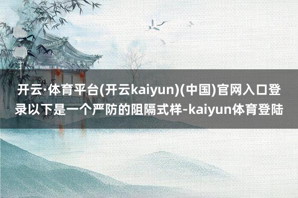 开云·体育平台(开云kaiyun)(中国)官网入口登录以下是一个严防的阻隔式样-kaiyun体育登陆