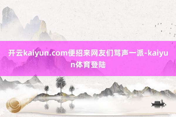 开云kaiyun.com便招来网友们骂声一派-kaiyun体育登陆