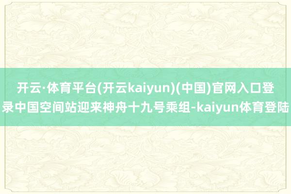 开云·体育平台(开云kaiyun)(中国)官网入口登录中国空间站迎来神舟十九号乘组-kaiyun体育登陆