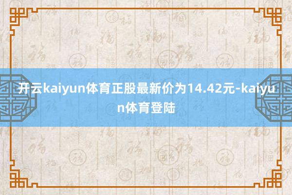 开云kaiyun体育正股最新价为14.42元-kaiyun体育登陆