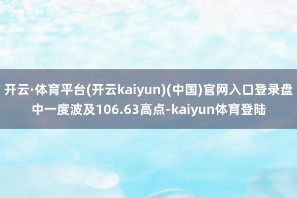 开云·体育平台(开云kaiyun)(中国)官网入口登录盘中一度波及106.63高点-kaiyun体育登陆