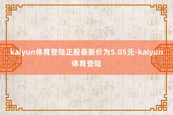 kaiyun体育登陆正股最新价为5.05元-kaiyun体育登陆