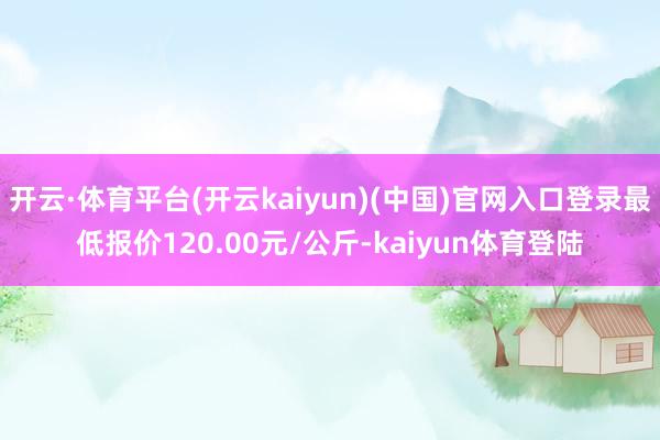 开云·体育平台(开云kaiyun)(中国)官网入口登录最低报价120.00元/公斤-kaiyun体育登陆