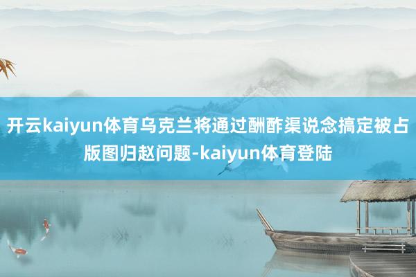 开云kaiyun体育乌克兰将通过酬酢渠说念搞定被占版图归赵问题-kaiyun体育登陆