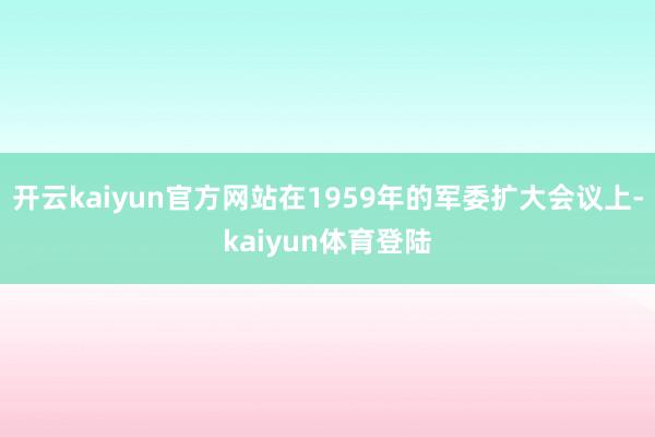 开云kaiyun官方网站在1959年的军委扩大会议上-kaiyun体育登陆