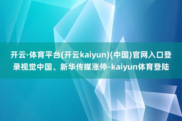 开云·体育平台(开云kaiyun)(中国)官网入口登录视觉中国、新华传媒涨停-kaiyun体育登陆