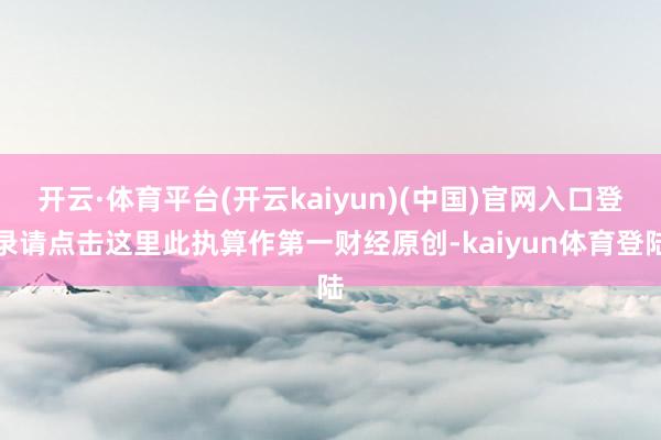 开云·体育平台(开云kaiyun)(中国)官网入口登录请点击这里此执算作第一财经原创-kaiyun体育登陆