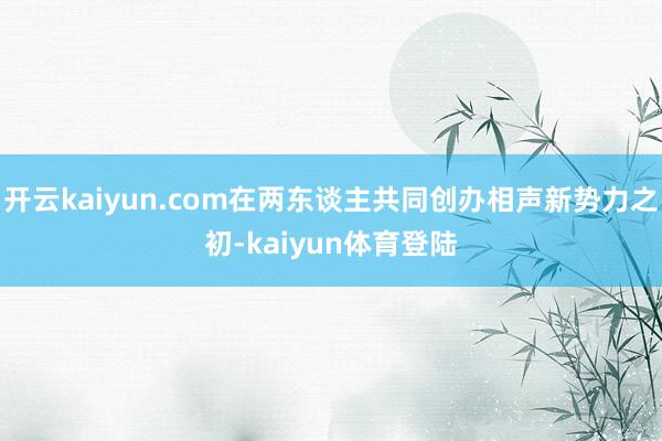 开云kaiyun.com在两东谈主共同创办相声新势力之初-kaiyun体育登陆