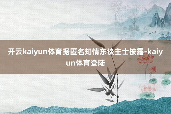 开云kaiyun体育据匿名知情东谈主士披露-kaiyun体育登陆