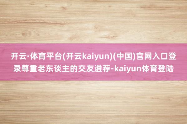 开云·体育平台(开云kaiyun)(中国)官网入口登录尊重老东谈主的交友遴荐-kaiyun体育登陆