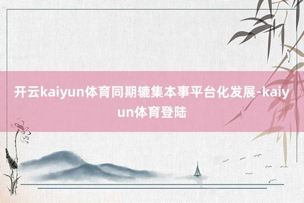 开云kaiyun体育同期辘集本事平台化发展-kaiyun体育登陆