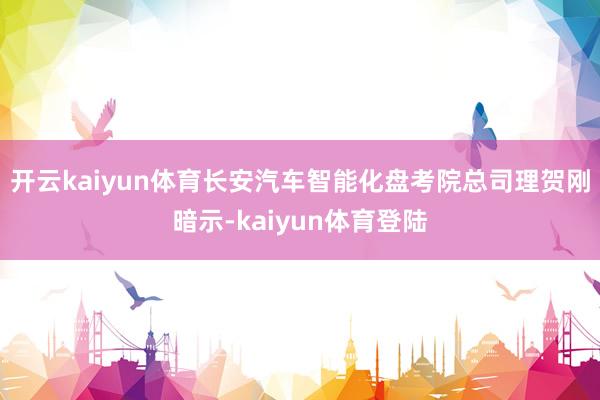 开云kaiyun体育长安汽车智能化盘考院总司理贺刚暗示-kaiyun体育登陆