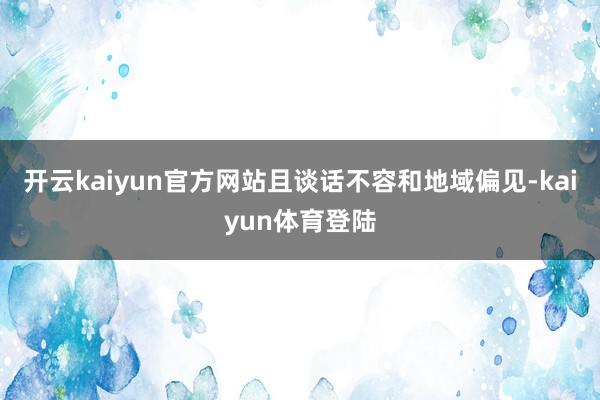 开云kaiyun官方网站且谈话不容和地域偏见-kaiyun体育登陆