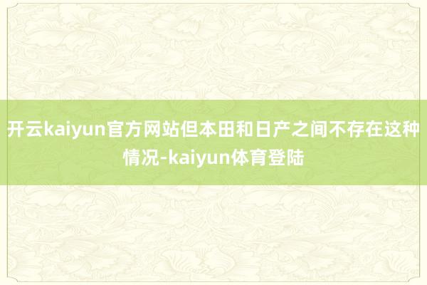 开云kaiyun官方网站但本田和日产之间不存在这种情况-kaiyun体育登陆