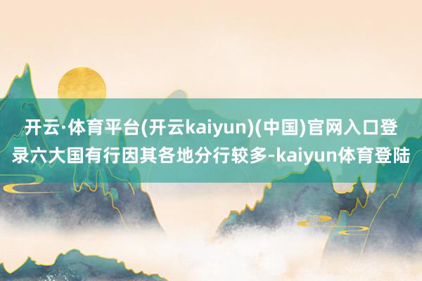 开云·体育平台(开云kaiyun)(中国)官网入口登录六大国有行因其各地分行较多-kaiyun体育登陆