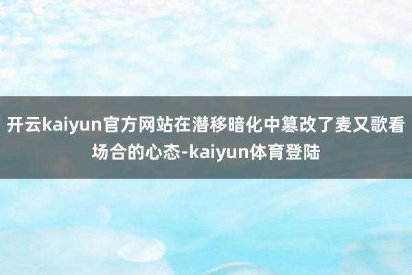 开云kaiyun官方网站在潜移暗化中篡改了麦又歌看场合的心态-kaiyun体育登陆