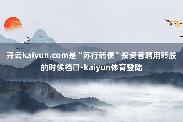 开云kaiyun.com是“苏行转债”投资者聘用转股的时候档口-kaiyun体育登陆