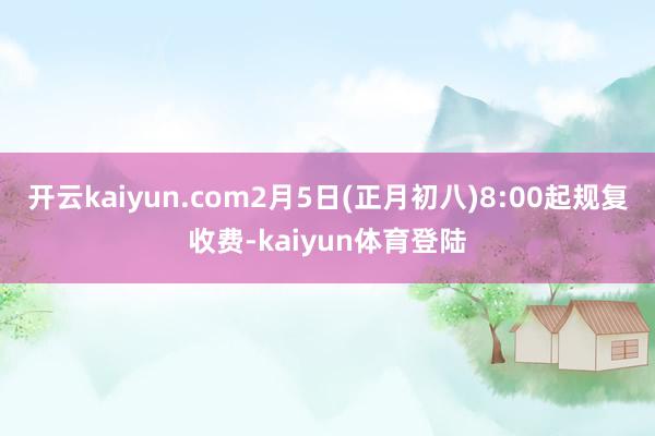开云kaiyun.com2月5日(正月初八)8:00起规复收费-kaiyun体育登陆
