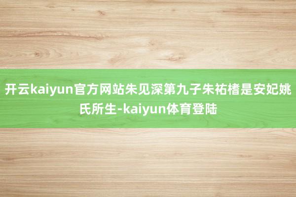 开云kaiyun官方网站朱见深第九子朱祐榰是安妃姚氏所生-kaiyun体育登陆