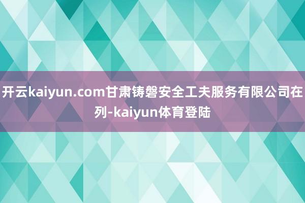 开云kaiyun.com甘肃铸磐安全工夫服务有限公司在列-kaiyun体育登陆