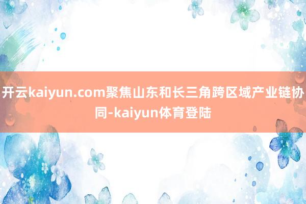 开云kaiyun.com聚焦山东和长三角跨区域产业链协同-kaiyun体育登陆