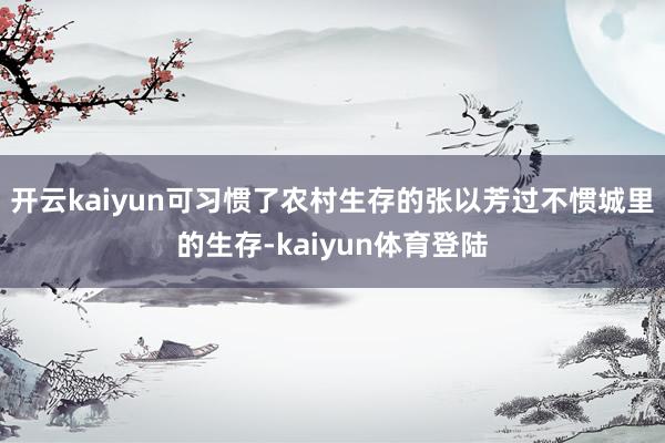 开云kaiyun可习惯了农村生存的张以芳过不惯城里的生存-kaiyun体育登陆