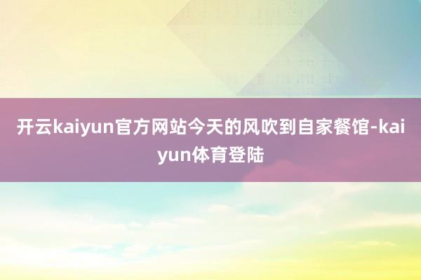 开云kaiyun官方网站今天的风吹到自家餐馆-kaiyun体育登陆