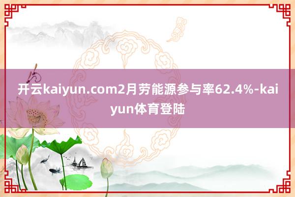 开云kaiyun.com2月劳能源参与率62.4%-kaiyun体育登陆