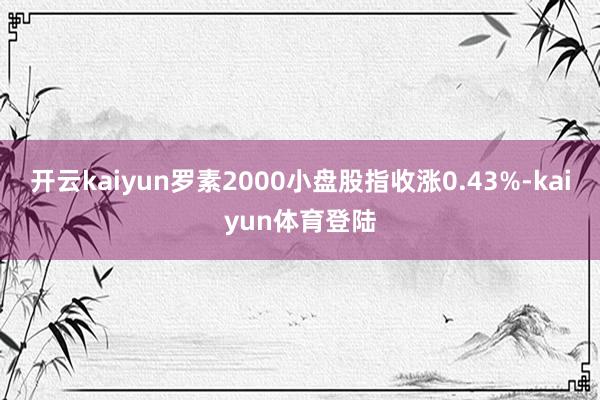 开云kaiyun罗素2000小盘股指收涨0.43%-kaiyun体育登陆