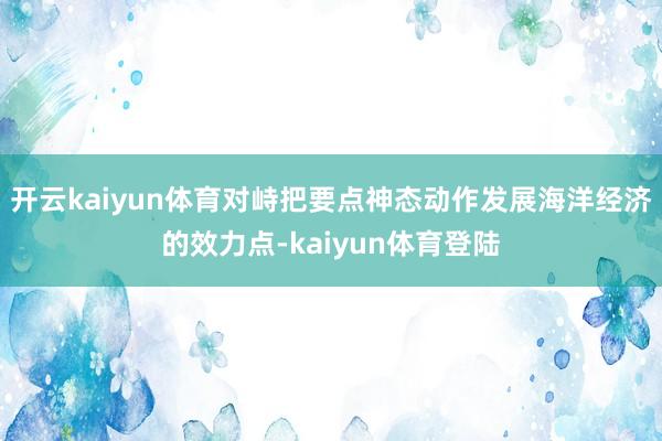 开云kaiyun体育对峙把要点神态动作发展海洋经济的效力点-kaiyun体育登陆