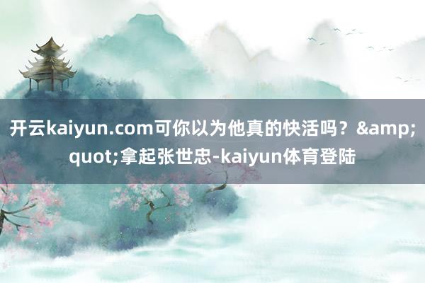 开云kaiyun.com可你以为他真的快活吗？&quot;拿起张世忠-kaiyun体育登陆