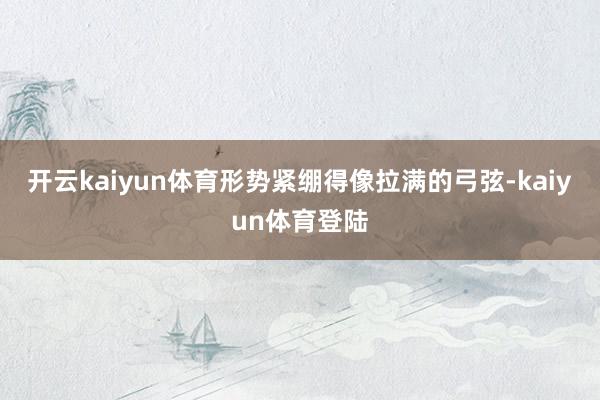 开云kaiyun体育形势紧绷得像拉满的弓弦-kaiyun体育登陆