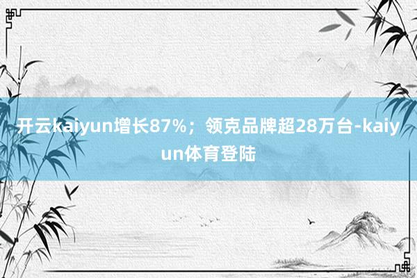 开云kaiyun增长87%；领克品牌超28万台-kaiyun体育登陆