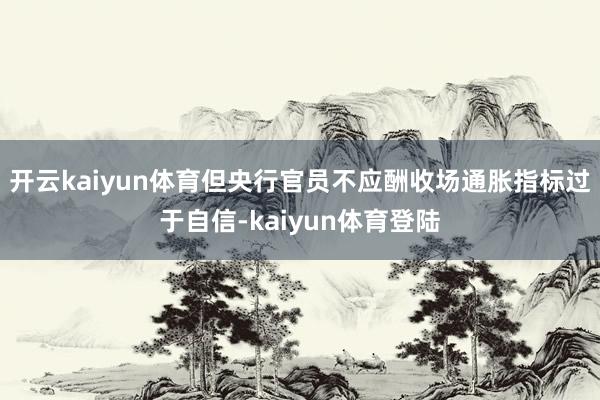 开云kaiyun体育但央行官员不应酬收场通胀指标过于自信-kaiyun体育登陆