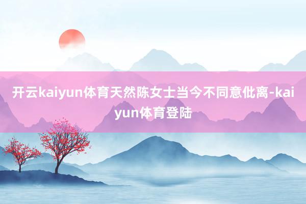 开云kaiyun体育天然陈女士当今不同意仳离-kaiyun体育登陆