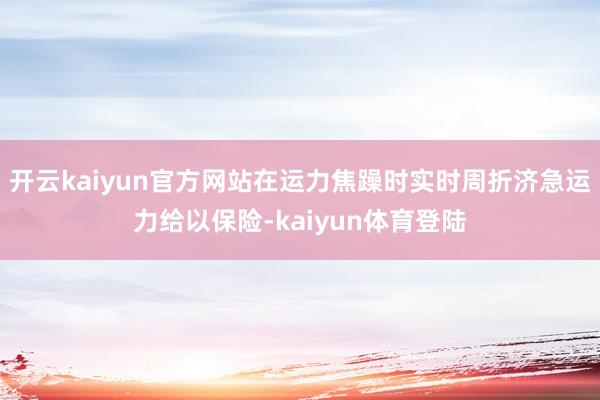 开云kaiyun官方网站在运力焦躁时实时周折济急运力给以保险-kaiyun体育登陆