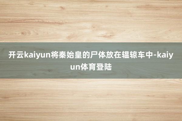 开云kaiyun将秦始皇的尸体放在辒辌车中-kaiyun体育登陆