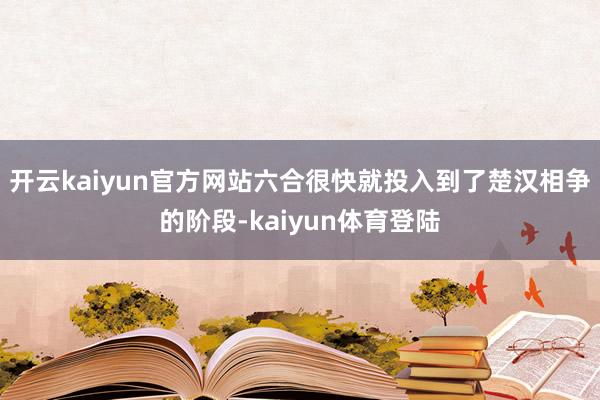 开云kaiyun官方网站六合很快就投入到了楚汉相争的阶段-kaiyun体育登陆