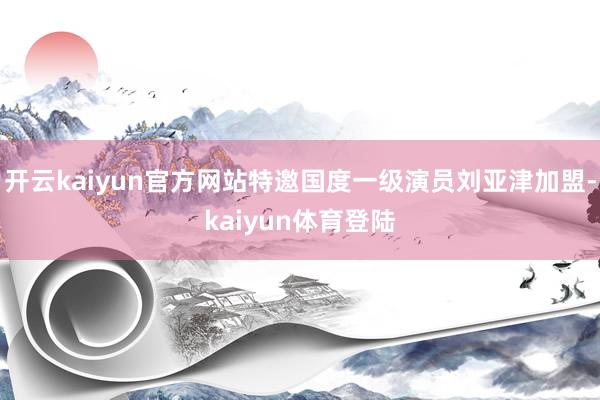 开云kaiyun官方网站特邀国度一级演员刘亚津加盟-kaiyun体育登陆