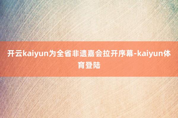 开云kaiyun为全省非遗嘉会拉开序幕-kaiyun体育登陆