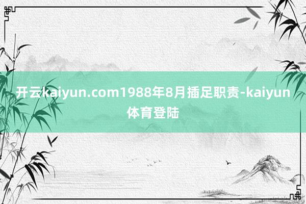 开云kaiyun.com1988年8月插足职责-kaiyun体育登陆