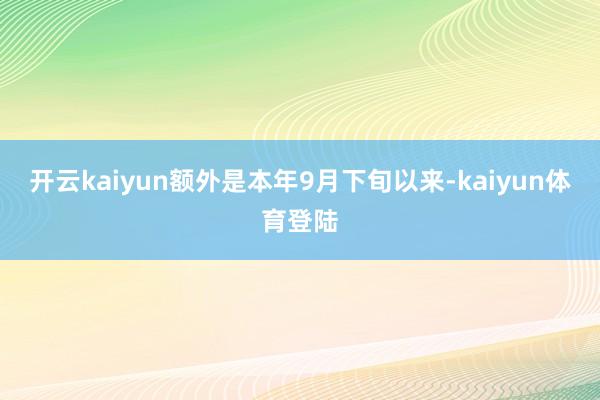 开云kaiyun　　额外是本年9月下旬以来-kaiyun体育登陆