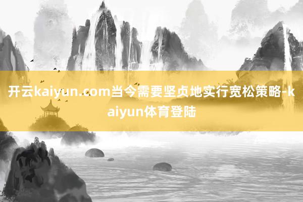 开云kaiyun.com当今需要坚贞地实行宽松策略-kaiyun体育登陆