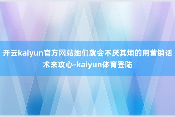 开云kaiyun官方网站她们就会不厌其烦的用营销话术来攻心-kaiyun体育登陆