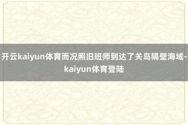 开云kaiyun体育而况照旧班师到达了关岛隔壁海域-kaiyun体育登陆