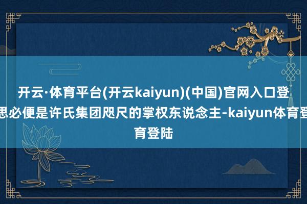 开云·体育平台(开云kaiyun)(中国)官网入口登录思必便是许氏集团咫尺的掌权东说念主-kaiyun体育登陆